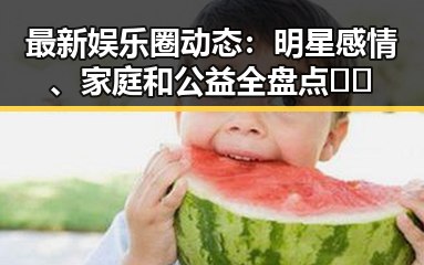 最新娱乐圈动态：明星感情、家庭和公益全盘点🎬✨